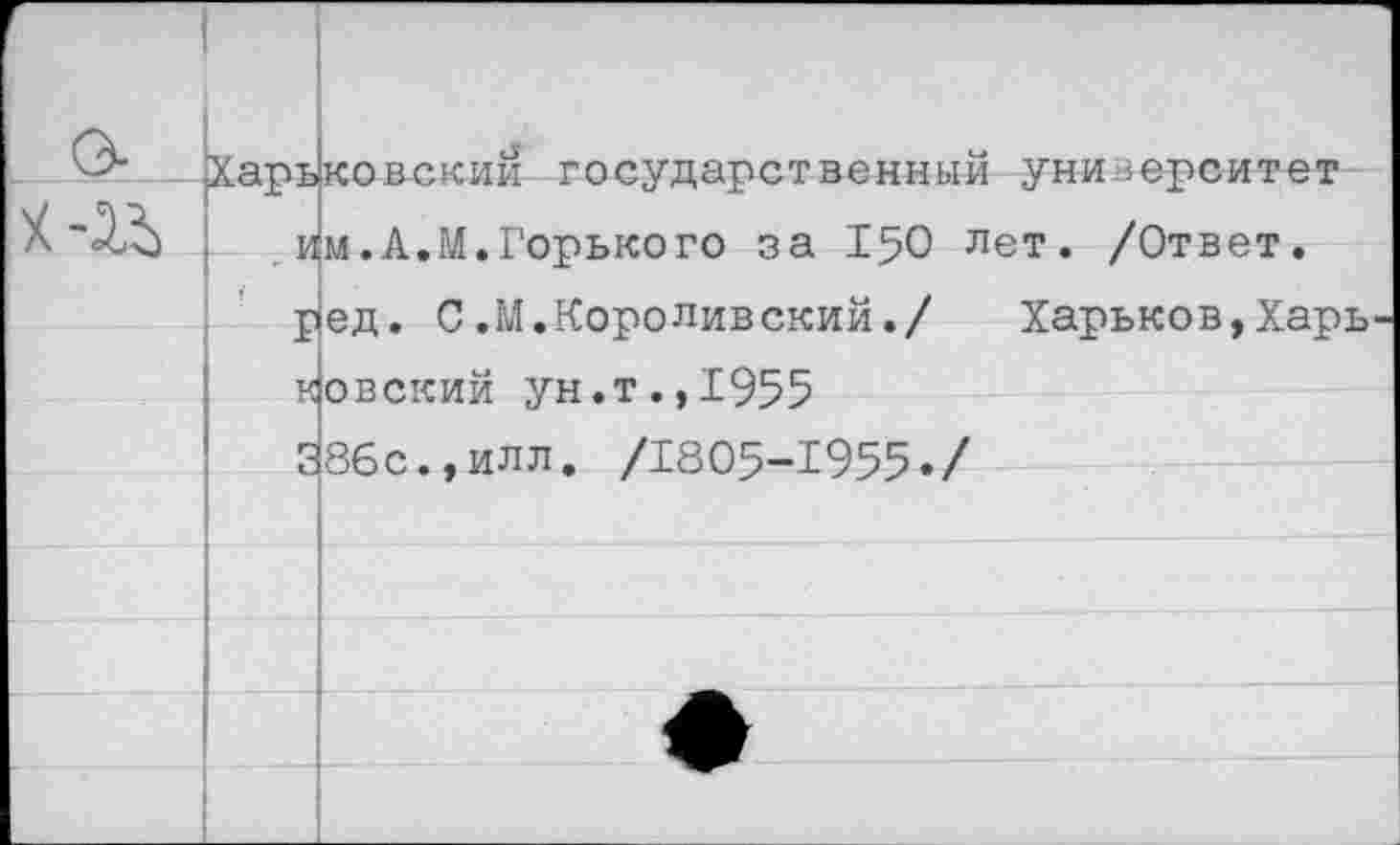 ﻿Харь|ковскии государственный университет .им.А.М.Горького за 150 лет. /Ответ.
р1ед. С. М. Коро лив ский./ Харьков,Харь ковский ун.т.,1955
386с.,илл. /1805-1955./